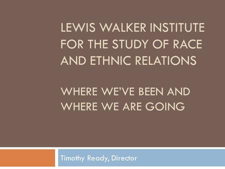LEWIS WALKER INSTITUTE FOR THE STUDY OF RACE AND ETHNIC RELATIONS WHERE WE’VE BEEN AND WHERE WE ARE GOING Timothy Ready, Director.