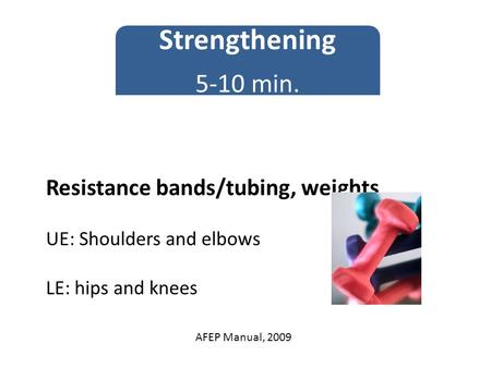 Resistance bands/tubing, weights UE: Shoulders and elbows LE: hips and knees Strengthening 5-10 min. AFEP Manual, 2009.