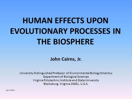 HUMAN EFFECTS UPON EVOLUTIONARY PROCESSES IN THE BIOSPHERE John Cairns, Jr. University Distinguished Professor of Environmental Biology Emeritus Department.