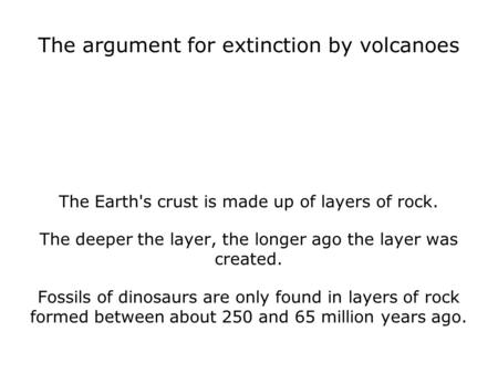 The argument for extinction by volcanoes The Earth's crust is made up of layers of rock. The deeper the layer, the longer ago the layer was created. Fossils.