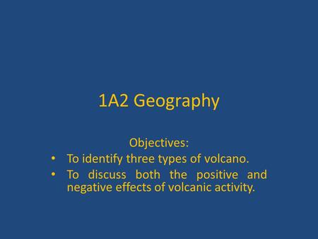 1A2 Geography Objectives: To identify three types of volcano. To discuss both the positive and negative effects of volcanic activity.