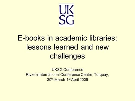 E-books in academic libraries: lessons learned and new challenges UKSG Conference Riviera International Conference Centre, Torquay, 30 th March-1 st April.