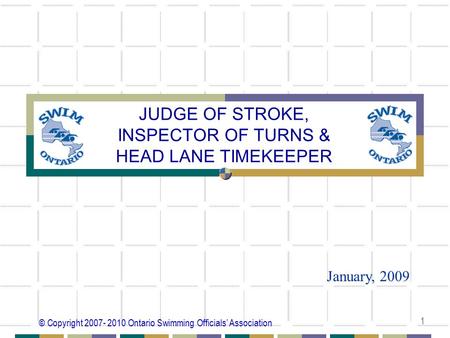 © Copyright 2007- 2010 Ontario Swimming Officials’ Association 1 JUDGE OF STROKE, INSPECTOR OF TURNS & HEAD LANE TIMEKEEPER January, 2009.