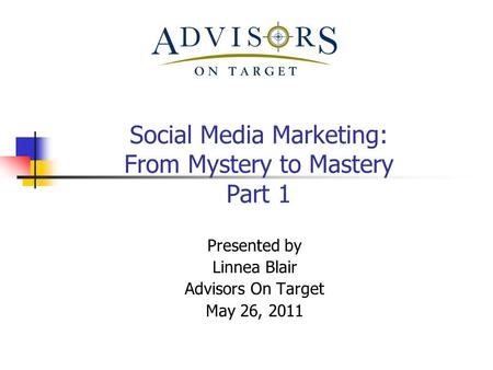 Social Media Marketing: From Mystery to Mastery Part 1 Presented by Linnea Blair Advisors On Target May 26, 2011.