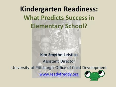 Ken Smythe-Leistico Assistant Director University of Pittsburgh Office of Child Development www.readyfreddy.org Kindergarten Readiness: What Predicts Success.