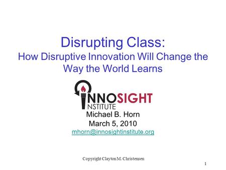 1 Copyright Clayton M. Christensen Disrupting Class: How Disruptive Innovation Will Change the Way the World Learns Michael B. Horn March 5, 2010