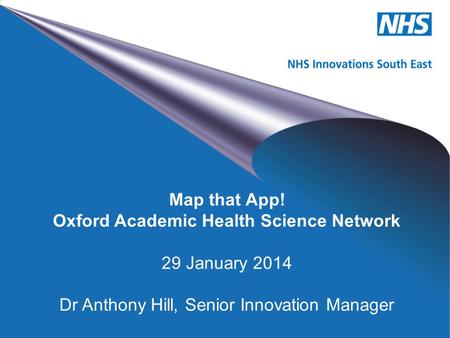 NHS Innovations South East Map that App! Oxford Academic Health Science Network 29 January 2014 Dr Anthony Hill, Senior Innovation Manager.