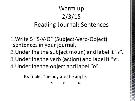 1.Write 5 “S-V-O” (Subject-Verb-Object) sentences in your journal. 2.Underline the subject (noun) and label it “s”. 3.Underline the verb (action) and label.