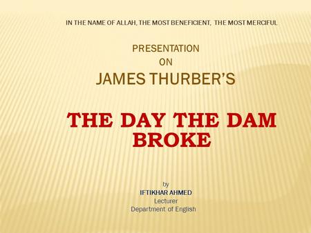 IN THE NAME OF ALLAH, THE MOST BENEFICIENT, THE MOST MERCIFUL PRESENTATION ON JAMES THURBER’S THE DAY THE DAM BROKE by IFTIKHAR AHMED Lecturer Department.