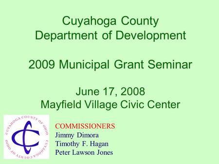 Cuyahoga County Department of Development 2009 Municipal Grant Seminar June 17, 2008 Mayfield Village Civic Center COMMISSIONERS Jimmy Dimora Timothy.