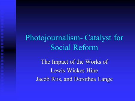 Photojournalism- Catalyst for Social Reform The Impact of the Works of Lewis Wickes Hine Jacob Riis, and Dorothea Lange.