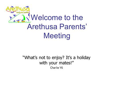 Welcome to the Arethusa Parents’ Meeting “What’s not to enjoy? It’s a holiday with your mates!” Charlie Y6.