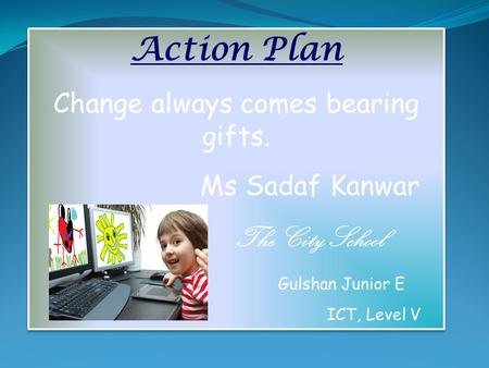 Action Plan Change always comes bearing gifts. Ms Sadaf Kanwar The City School Gulshan Junior E ICT, Level V Action Plan Change always comes bearing gifts.