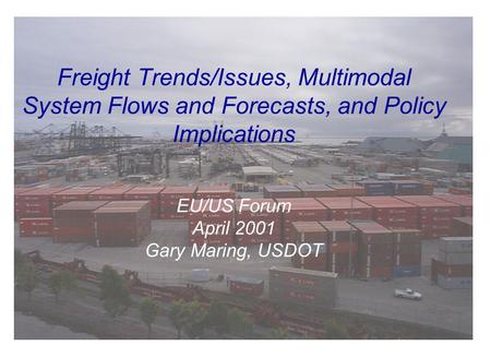 Freight Trends/Issues, Multimodal System Flows and Forecasts, and Policy Implications EU/US Forum April 2001 Gary Maring, USDOT.