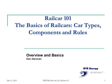 May 21, 2008DTE Rail Services, Inc. Railcar 1011 Railcar 101 The Basics of Railcars: Car Types, Components and Rules Overview and Basics Ken Henman.