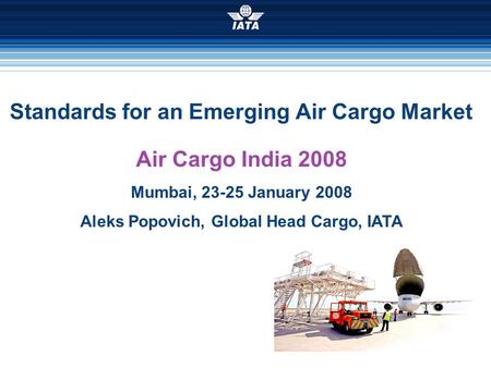Standards for an Emerging Air Cargo Market Air Cargo India 2008 Mumbai, 23-25 January 2008 Aleks Popovich, Global Head Cargo, IATA.