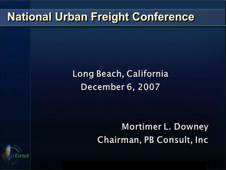 National Urban Freight Conference Long Beach, California December 6, 2007 Mortimer L. Downey Chairman, PB Consult, Inc Long Beach, California December.