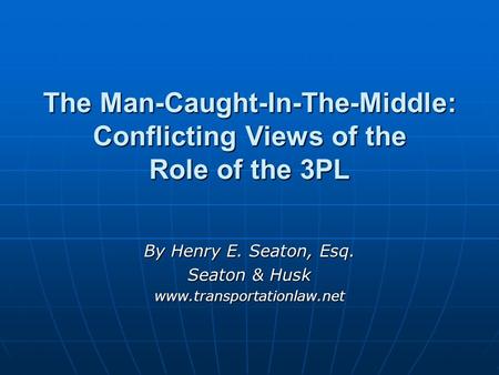 The Man-Caught-In-The-Middle: Conflicting Views of the Role of the 3PL By Henry E. Seaton, Esq. Seaton & Husk www.transportationlaw.net.