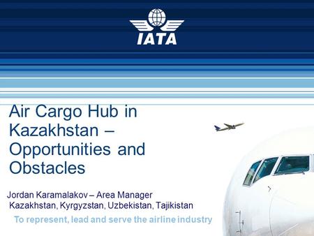 To represent, lead and serve the airline industry Air Cargo Hub in Kazakhstan – Opportunities and Obstacles Jordan Karamalakov – Area Manager Kazakhstan,