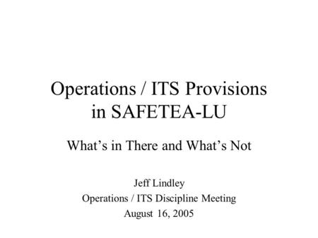 Operations / ITS Provisions in SAFETEA-LU What’s in There and What’s Not Jeff Lindley Operations / ITS Discipline Meeting August 16, 2005.