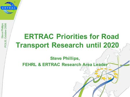 ™ Steve Phillips POLIS, October 2006 ERTRAC Priorities for Road Transport Research until 2020 Steve Phillips, FEHRL & ERTRAC Research Area Leader.