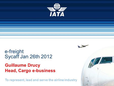To represent, lead and serve the airline industry e-freight Sycaff Jan 26th 2012 Guillaume Drucy Head, Cargo e-business.