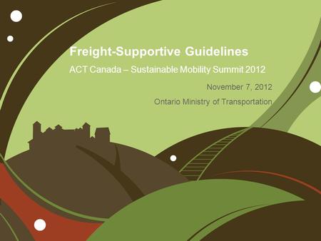 Freight-Supportive Guidelines ACT Canada – Sustainable Mobility Summit 2012 November 7, 2012 Ontario Ministry of Transportation.