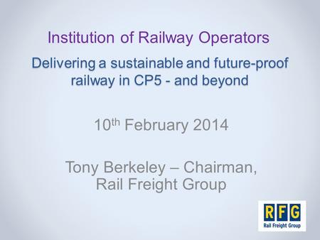 Delivering a sustainable and future-proof railway in CP5 - and beyond 10 th February 2014 Tony Berkeley – Chairman, Rail Freight Group Institution of Railway.