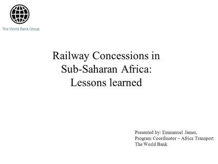 Railway Concessions in Sub-Saharan Africa: Lessons learned Presented by: Emmanuel James, Program Coordinator – Africa Transport The World Bank The World.