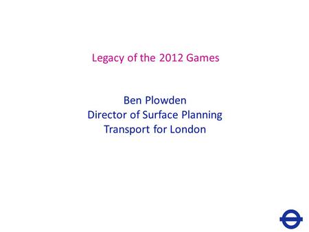 Legacy of the 2012 Games Ben Plowden Director of Surface Planning Transport for London.