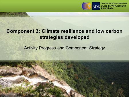 GREATER MEKONG SUBREGION CORE ENVIRONMENT PROGRAM Component 3: Climate resilience and low carbon strategies developed Activity Progress and Component Strategy.