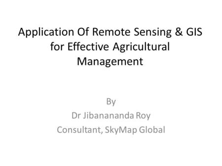 Application Of Remote Sensing & GIS for Effective Agricultural Management By Dr Jibanananda Roy Consultant, SkyMap Global.