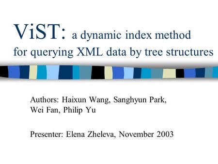 ViST: a dynamic index method for querying XML data by tree structures Authors: Haixun Wang, Sanghyun Park, Wei Fan, Philip Yu Presenter: Elena Zheleva,