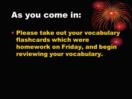 As you come in: Please take out your vocabulary flashcards which were homework on Friday, and begin reviewing your vocabulary.