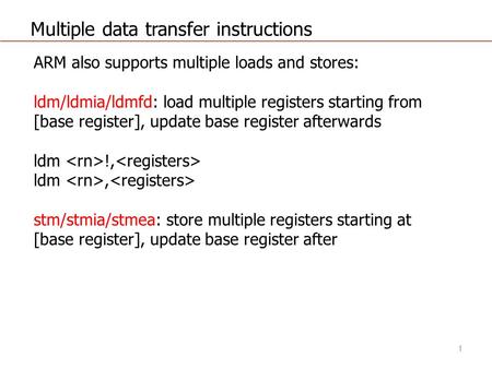 Multiple data transfer instructions ARM also supports multiple loads and stores: ldm/ldmia/ldmfd: load multiple registers starting from [base register],