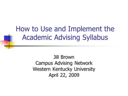 How to Use and Implement the Academic Advising Syllabus Jill Brown Campus Advising Network Western Kentucky University April 22, 2009.