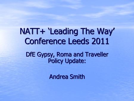NATT+ ‘Leading The Way’ Conference Leeds 2011 DfE Gypsy, Roma and Traveller Policy Update: Andrea Smith.