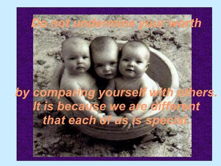 Do not undermine your worth by comparing yourself with others. It is because we are different that each of us is special.