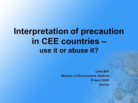 Interpretation of precaution in CEE countries – use it or abuse it? Liina Eek Ministry of Environment, Estonia 18 April 2006 Vienna.