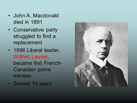 John A. Macdonald died in 1891 Conservative party struggled to find a replacement 1896 Liberal leader, Wilfred Laurier, became first French- Canadian prime.