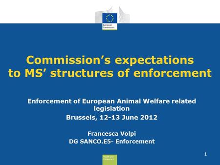 Health and Consumers Health and Consumers 1 Commission’s expectations to MS’ structures of enforcement Enforcement of European Animal Welfare related legislation.