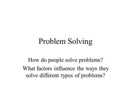 Problem Solving How do people solve problems? What factors influence the ways they solve different types of problems?