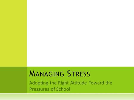 Adopting the Right Attitude Toward the Pressures of School M ANAGING S TRESS.