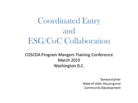 COSCDA Program Mangers Training Conference March 2015 Washington D.C. Coordinated Entry and ESG/CoC Collaboration Tamera Kohler State of Utah, Housing.