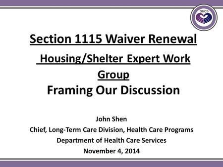 Section 1115 Waiver Renewal Housing/Shelter Expert Work Group Framing Our Discussion John Shen Chief, Long-Term Care Division, Health Care Programs Department.