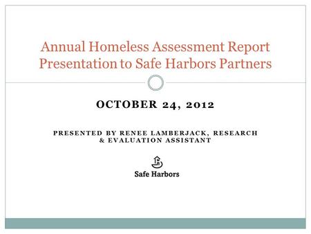 OCTOBER 24, 2012 PRESENTED BY RENEE LAMBERJACK, RESEARCH & EVALUATION ASSISTANT Annual Homeless Assessment Report Presentation to Safe Harbors Partners.