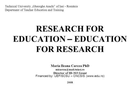 RESEARCH FOR EDUCATION – EDUCATION FOR RESEARCH Maria Ileana Carcea PhD Director of ID-303 Grant Financed by: UEFISCSU – CNCSIS.