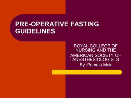 PRE-OPERATIVE FASTING GUIDELINES ROYAL COLLEGE OF NURSING AND THE AMERICAN SOCIETY OF ANESTHESIOLOGISTS By :Pamela Mair.