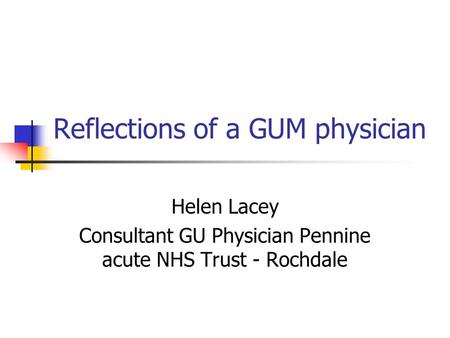 Reflections of a GUM physician Helen Lacey Consultant GU Physician Pennine acute NHS Trust - Rochdale.