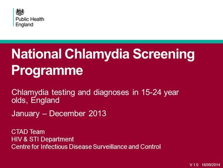 National Chlamydia Screening Programme Chlamydia testing and diagnoses in 15-24 year olds, England January – December 2013 CTAD Team HIV & STI Department.